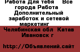 Работа Для тебя  - Все города Работа » Дополнительный заработок и сетевой маркетинг   . Челябинская обл.,Катав-Ивановск г.